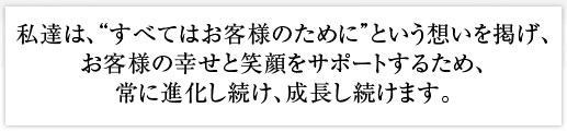 私達は、「すべてはお客様のために」という思いを掲げ、お客様の幸せと笑顔をサポートするため、常に進化し続け、成長し続けます。